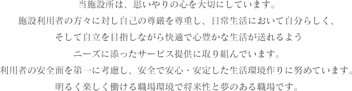 当施設所は、思いやりの心を大切にしています。施設利用者の方々に対し自己の尊厳を尊重し、日常生活において自分らしく、そして自立を目指しながら快適で心豊かな生活が送れるようニーズに添ったサービス提供に取り組んでいます。利用者の安全面を第一に考慮し、安全で安心・安定した生活環境作りに努めています。明るく楽しく働ける職場環境で将来性と夢のある職場です。