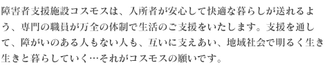 障がい者支援施設コスモスは、入所者が安心して快適な暮らしが送れるよう、専門の職員が万全の体制で生活のご支援をいたします。支援を通して、障がいのある人もない人も、互いに支えあい、地域社会で明るく生き生きと暮らしていく…それがコスモスの願いです。